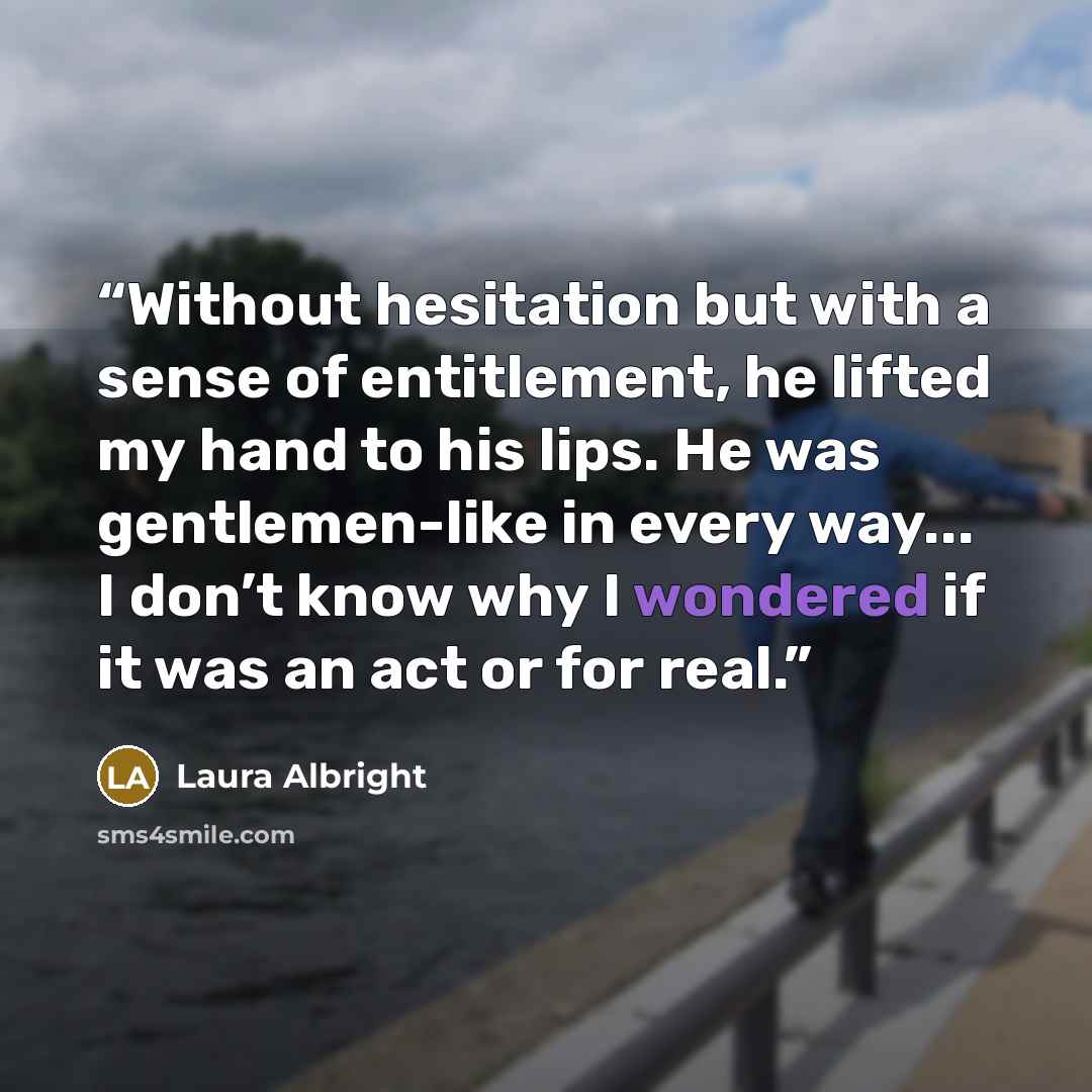 “Without hesitation but with a sense of entitlement, he lifted my hand to his lips. He was gentlemen-like in every way... I don’t know why I wondered if it was an act or for real.” quote by Laura Albright