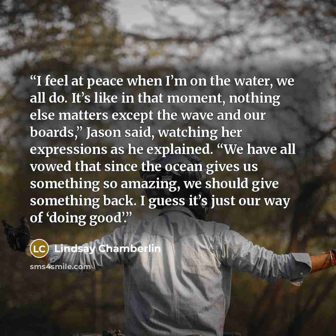 “I feel at peace when I’m on the water, we all do. It’s like in that moment, nothing else matters except the wave and our boards,” Jason said, watching her expressions as he explained. “We have all vowed that since the ocean gives us something so amazing, we should give something back. I guess it’s…” quote by Lindsay Chamberlin