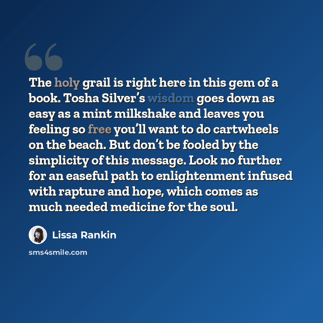 “The holy grail is right here in this gem of a book. Tosha Silver’s wisdom goes down as easy as a mint milkshake and leaves you feeling so free you’ll want to do cartwheels on the beach. But don’t be fooled by the simplicity of this message. Look no further for an easeful path to enlightenment…” quote by Lissa Rankin