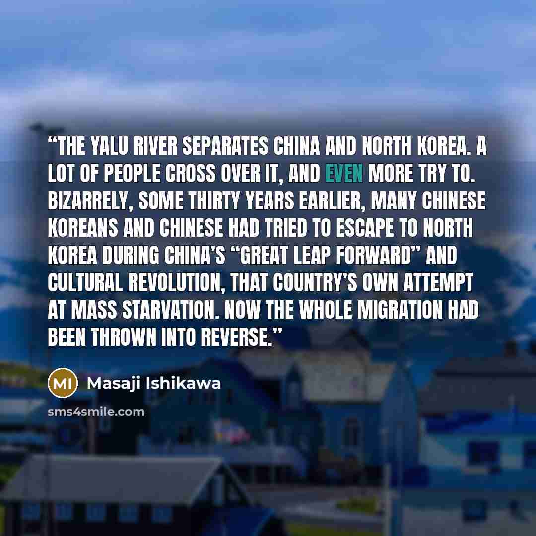“The Yalu River separates China and North Korea. A lot of people cross over it, and even more try to. Bizarrely, some thirty years earlier, many Chinese Koreans and Chinese had tried to escape to North Korea during China’s “Great Leap Forward” and Cultural Revolution, that country’s own attempt at…” quote by Masaji Ishikawa