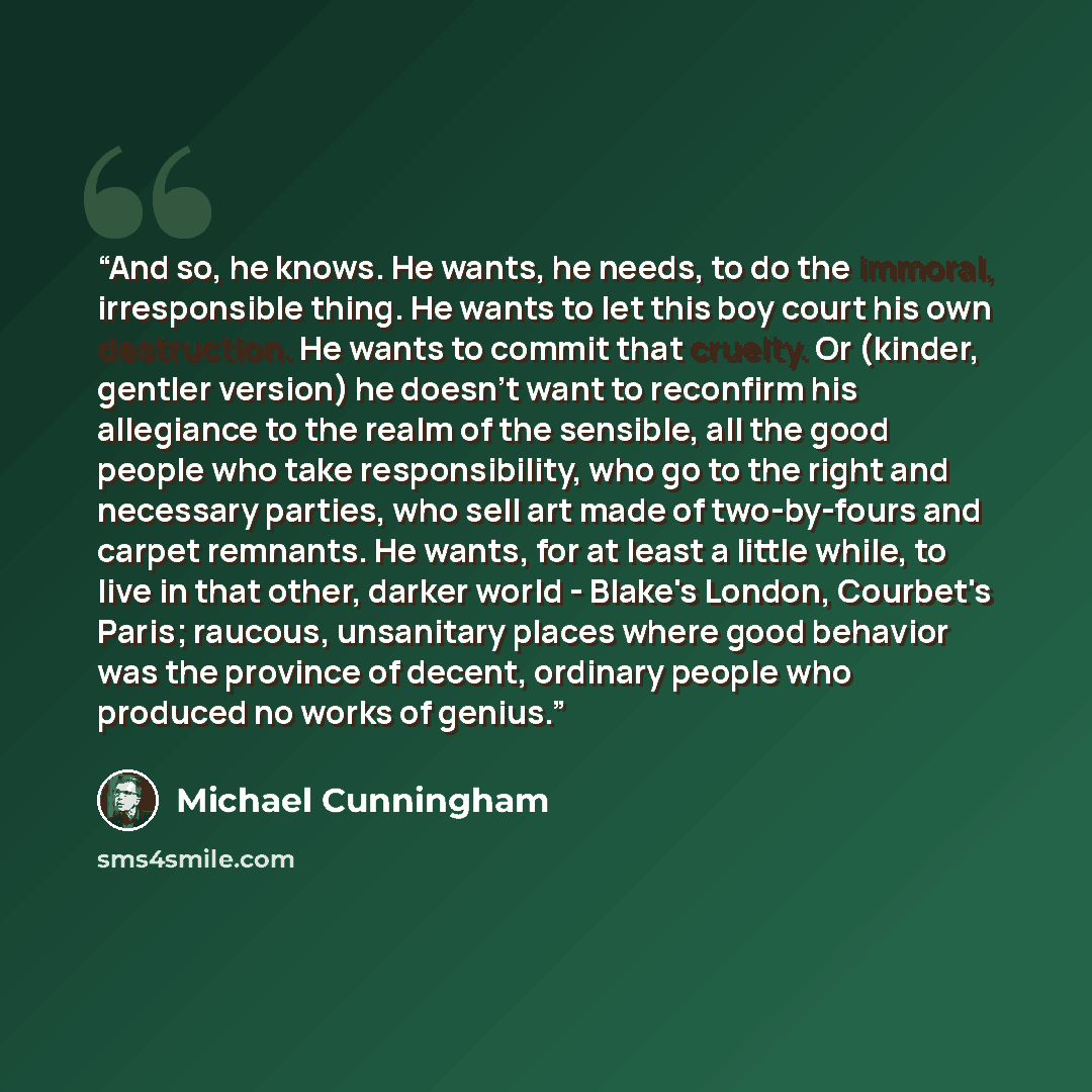 “And so, he knows. He wants, he needs, to do the immoral, irresponsible thing. He wants to let this boy court his own destruction. He wants to commit that cruelty. Or (kinder, gentler version) he doesn't want to reconfirm his allegiance to the realm of the sensible, all the good people who take…” quote by Michael Cunningham