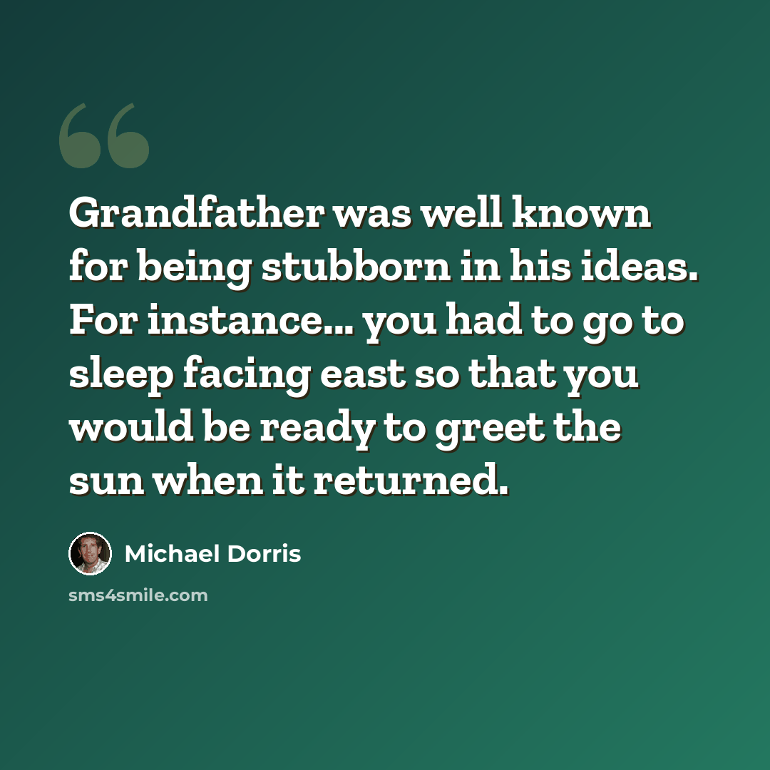 “Grandfather was well known for being stubborn in his ideas. For instance... you had to go to sleep facing east so that you would be ready to greet the sun when it returned.” quote by Michael Dorris