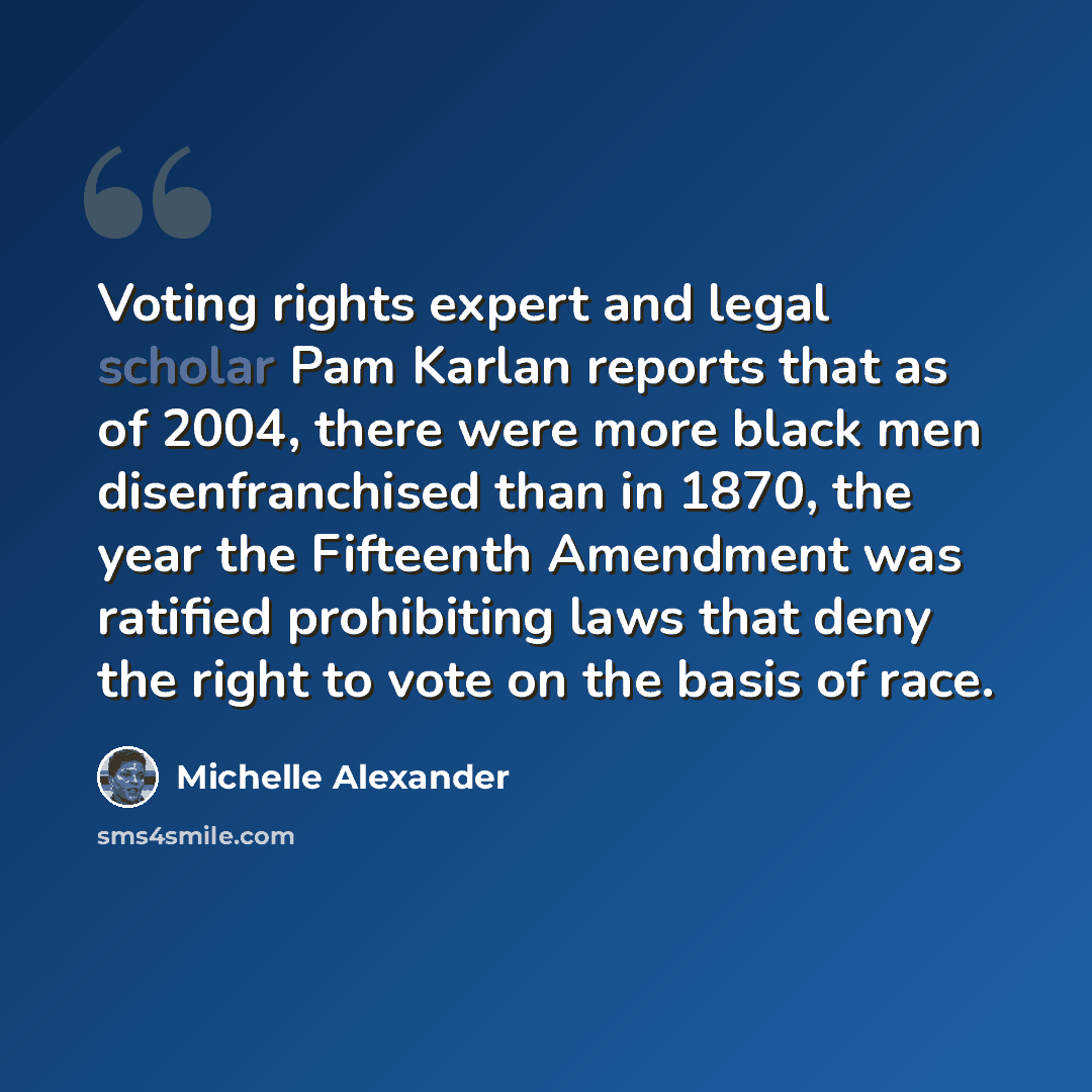 “Voting rights expert and legal scholar Pam Karlan reports that as of 2004, there were more black men disenfranchised than in 1870, the year the Fifteenth Amendment was ratified prohibiting laws that deny the right to vote on the basis of race.” quote by Michelle Alexander