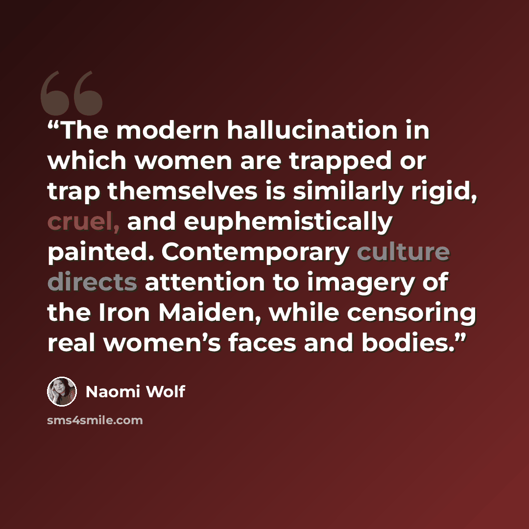 “The modern hallucination in which women are trapped or trap themselves is similarly rigid, cruel, and euphemistically painted. Contemporary culture directs attention to imagery of the Iron Maiden, while censoring real women’s faces and bodies.” quote by Naomi Wolf