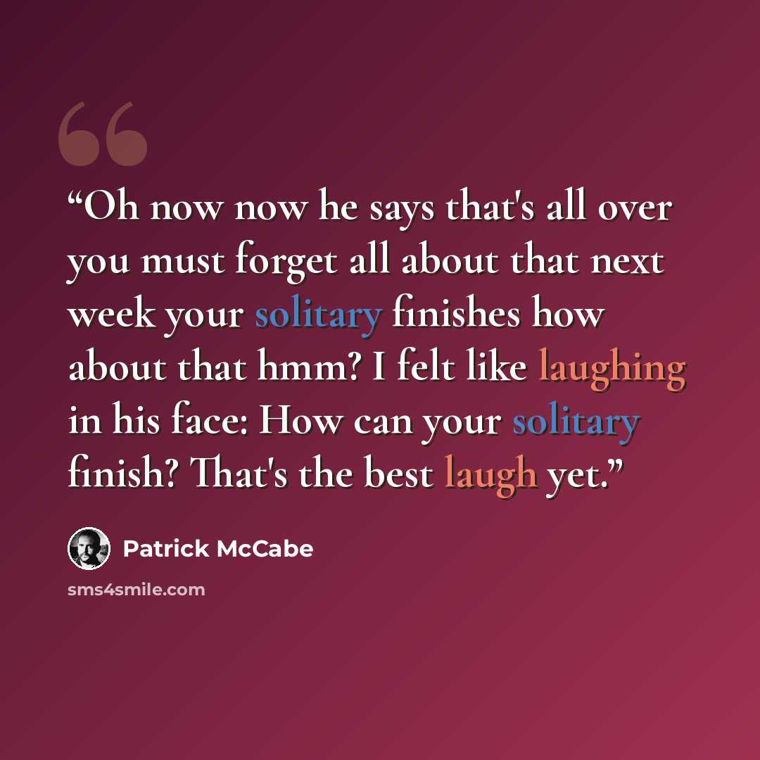 “Oh now now he says that's all over you must forget all about that next week your solitary finishes how about that hmm? I felt like laughing in his face: How can your solitary finish? That's the best laugh yet.” quote by Patrick McCabe