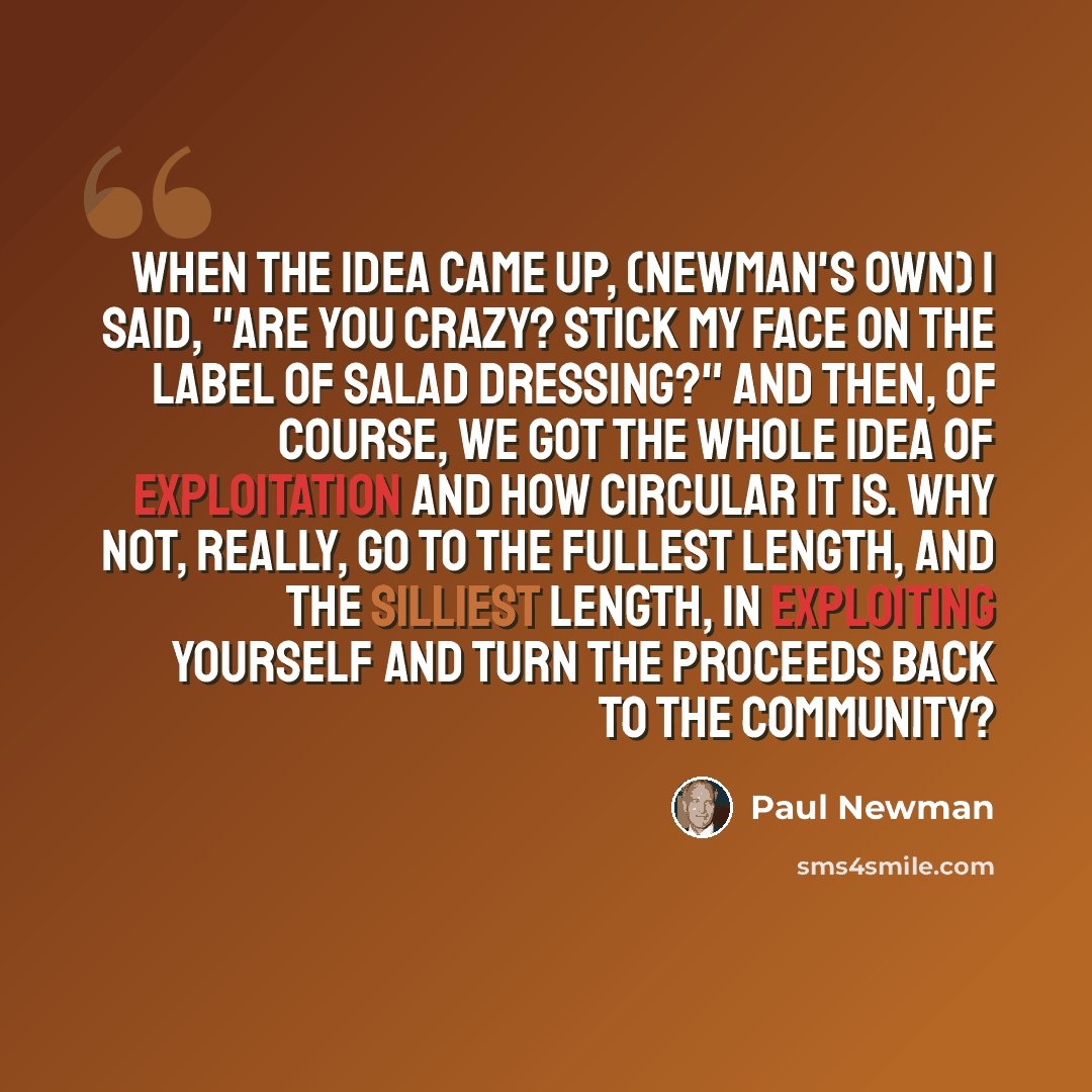 “When the idea came up, (Newman's Own) I said, "Are you crazy? Stick my face on the label of salad dressing?" And then, of course, we got the whole idea of exploitation and how circular it is. Why not, really, go to the fullest length, and the silliest length, in exploiting yourself and turn the…” quote by Paul Newman
