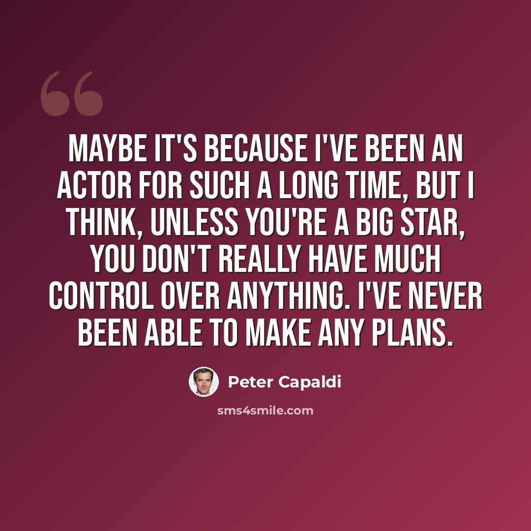 “Maybe it's because I've been an actor for such a long time, but I think, unless you're a big star, you don't really have much control over anything. I've never been able to make any plans.” quote by Peter Capaldi