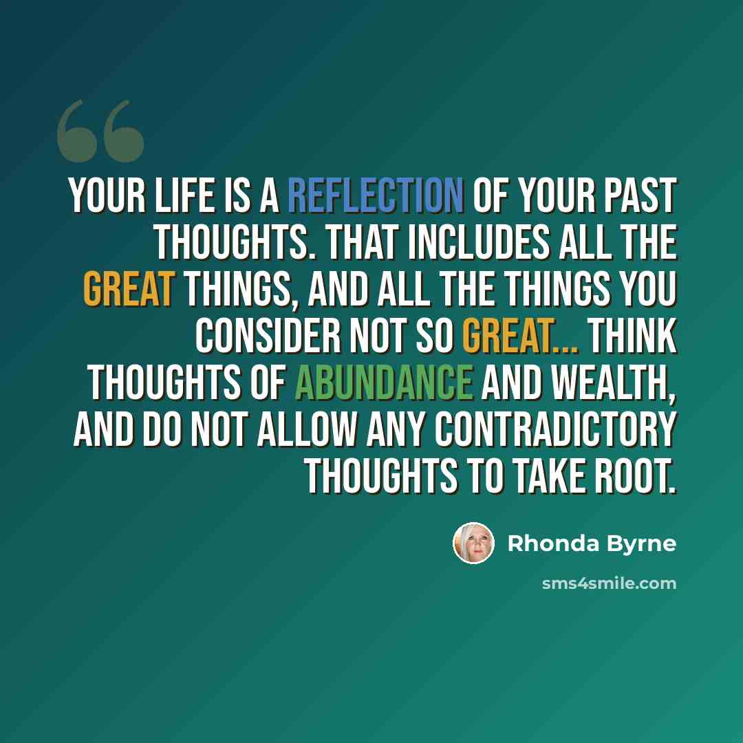 “Your life is a reflection of your past thoughts. That includes all the great things, and all the things you consider not so great... Think thoughts of abundance and wealth, and do not allow any contradictory thoughts to take root.” quote by Rhonda Byrne