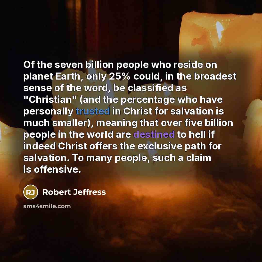 “Of the seven billion people who reside on planet Earth, only 25% could, in the broadest sense of the word, be classified as "Christian" (and the percentage who have personally trusted in Christ for salvation is much smaller), meaning that over five billion people in the world are destined to hell…” quote by Robert Jeffress