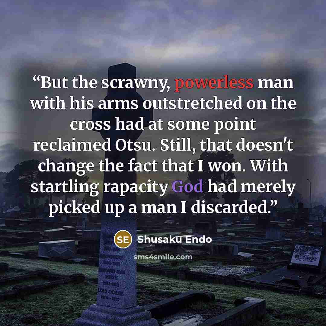 “But the scrawny, powerless man with his arms outstretched on the cross had at some point reclaimed Otsu. Still, that doesn't change the fact that I won. With startling rapacity God had merely picked up a man I discarded.” quote by Shusaku Endo