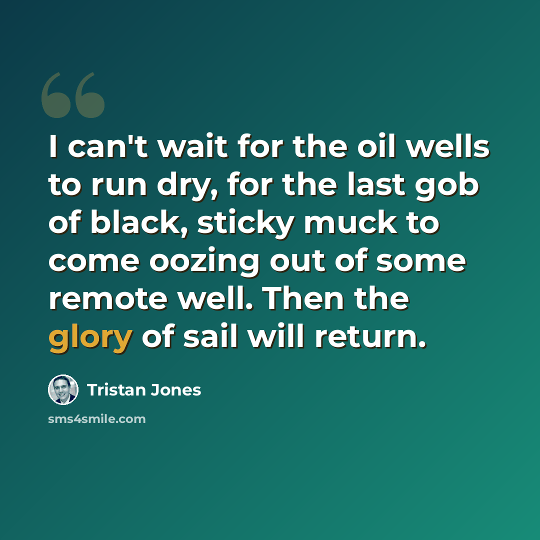 “I can't wait for the oil wells to run dry, for the last gob of black, sticky muck to come oozing out of some remote well. Then the glory of sail will return.” quote by Tristan Jones