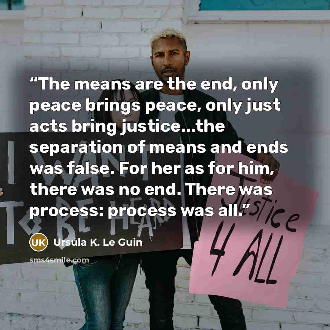 “The means are the end, only peace brings peace, only just acts bring justice...the separation of means and ends was false. For her as for him, there was no end. There was process: process was all.” quote by Ursula K. Le Guin