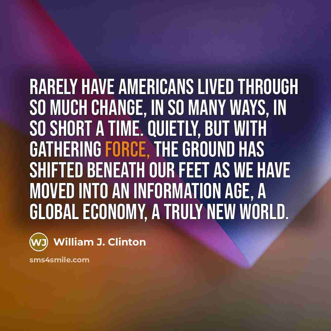 “Rarely have Americans lived through so much change, in so many ways, in so short a time. Quietly, but with gathering force, the ground has shifted beneath our feet as we have moved into an Information Age, a global economy, a truly new world.” quote by William J. Clinton