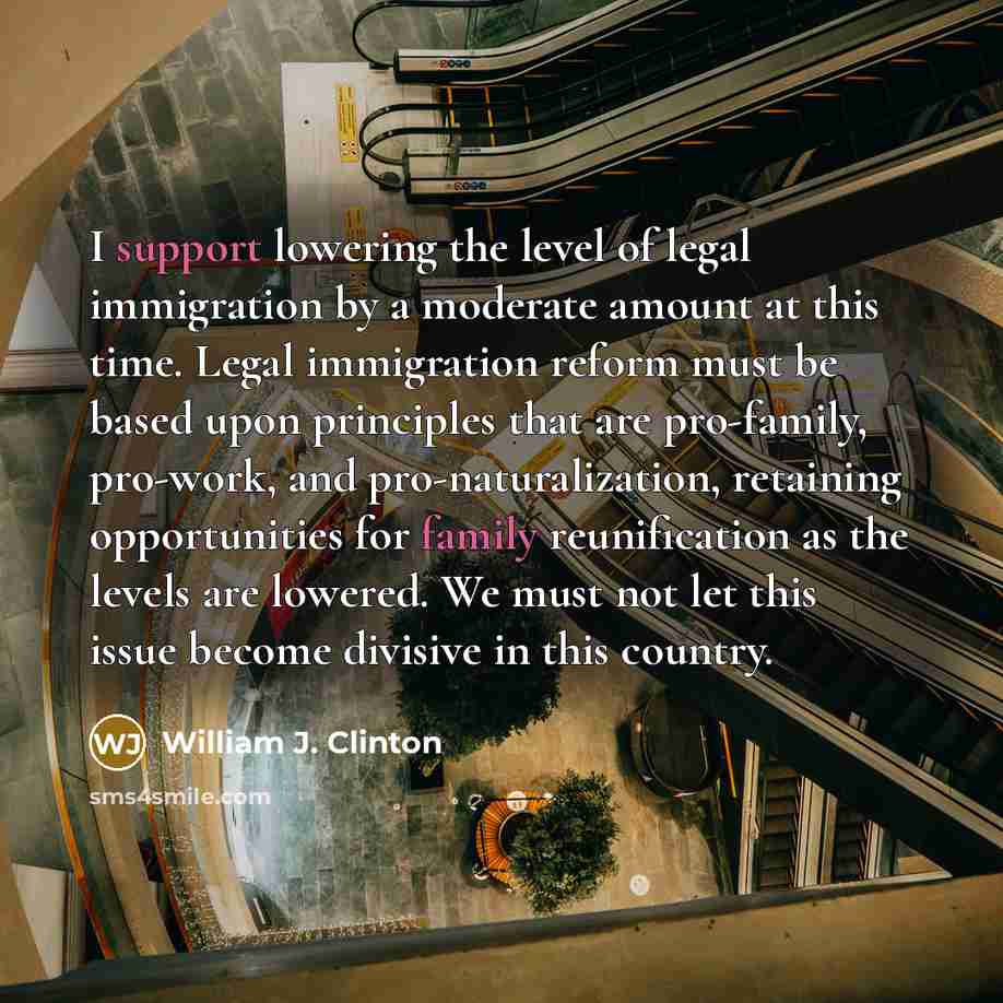“I support lowering the level of legal immigration by a moderate amount at this time. Legal immigration reform must be based upon principles that are pro-family, pro-work, and pro-naturalization, retaining opportunities for family reunification as the levels are lowered. We must not let this issue…” quote by William J. Clinton