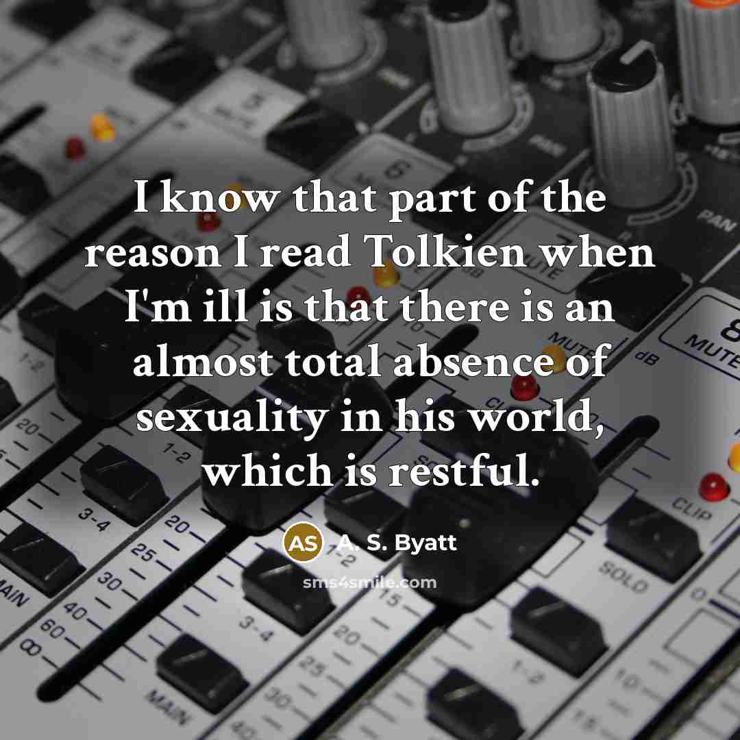 “I know that part of the reason I read Tolkien when I'm ill is that there is an almost total absence of sexuality in his world, which is restful.” quote by A. S. Byatt