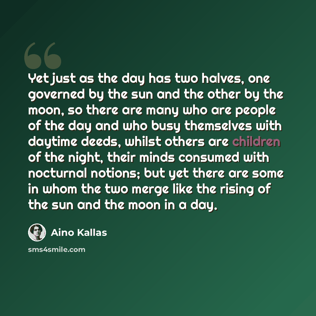 “Yet just as the day has two halves, one governed by the sun and the other by the moon, so there are many who are people of the day and who busy themselves with daytime deeds, whilst others are children of the night, their minds consumed with nocturnal notions; but yet there are some in whom the…” quote by Aino Kallas