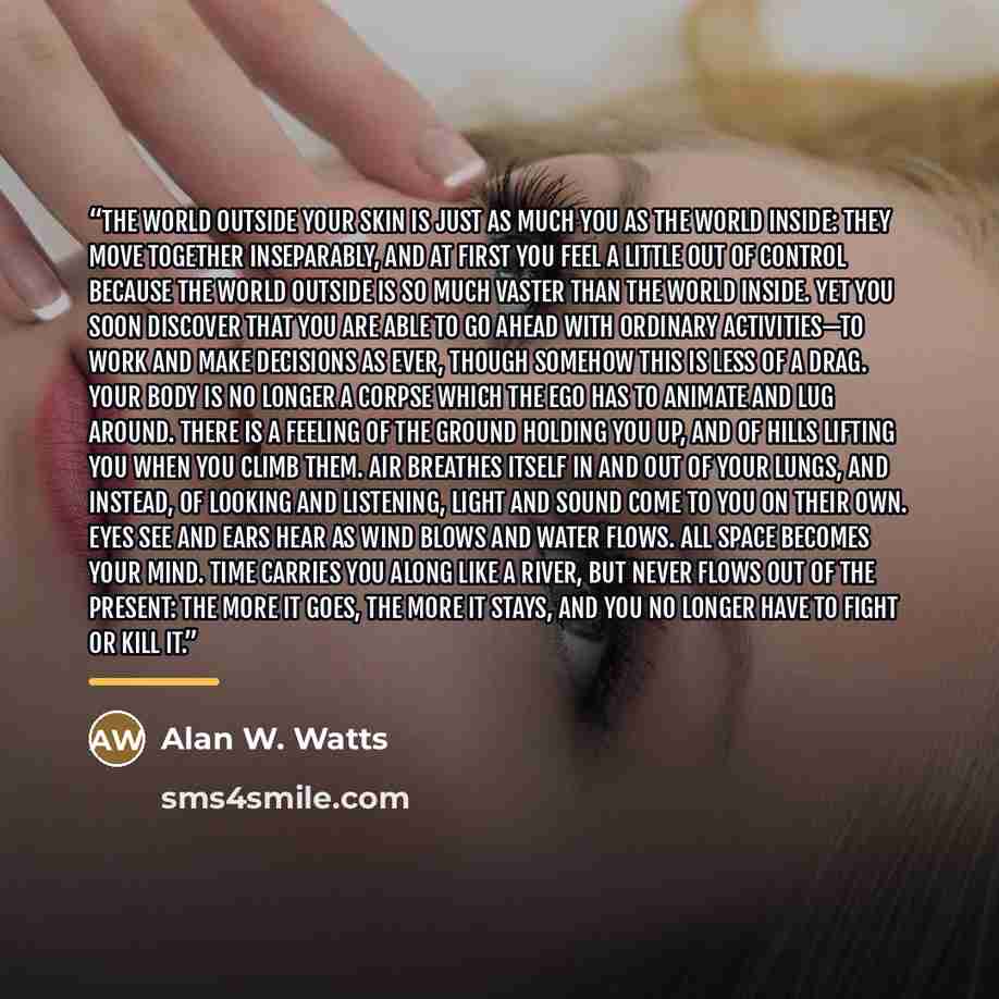 “The world outside your skin is just as much you as the world inside: they move together inseparably, and at first you feel a little out of control because the world outside is so much vaster than the world inside. Yet you soon discover that you are able to go ahead with ordinary activities—to work…” quote by Alan W. Watts
