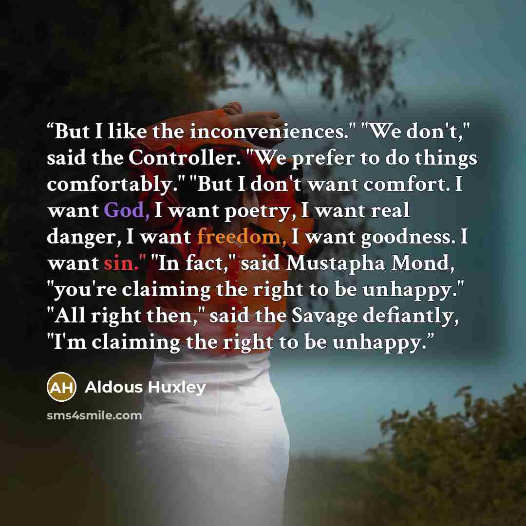 “But I like the inconveniences." "We don't," said the Controller. "We prefer to do things comfortably." "But I don't want comfort. I want God, I want poetry, I want real danger, I want freedom, I want goodness. I want sin." "In fact," said Mustapha Mond, "you're claiming the right to be unhappy."…” quote by Aldous Huxley