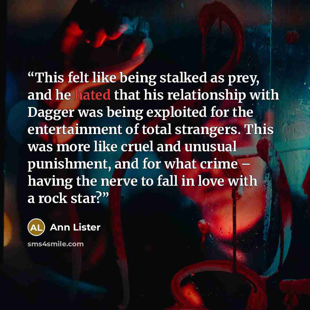 “This felt like being stalked as prey, and he hated that his relationship with Dagger was being exploited for the entertainment of total strangers. This was more like cruel and unusual punishment, and for what crime – having the nerve to fall in love with a rock star?” quote by Ann Lister