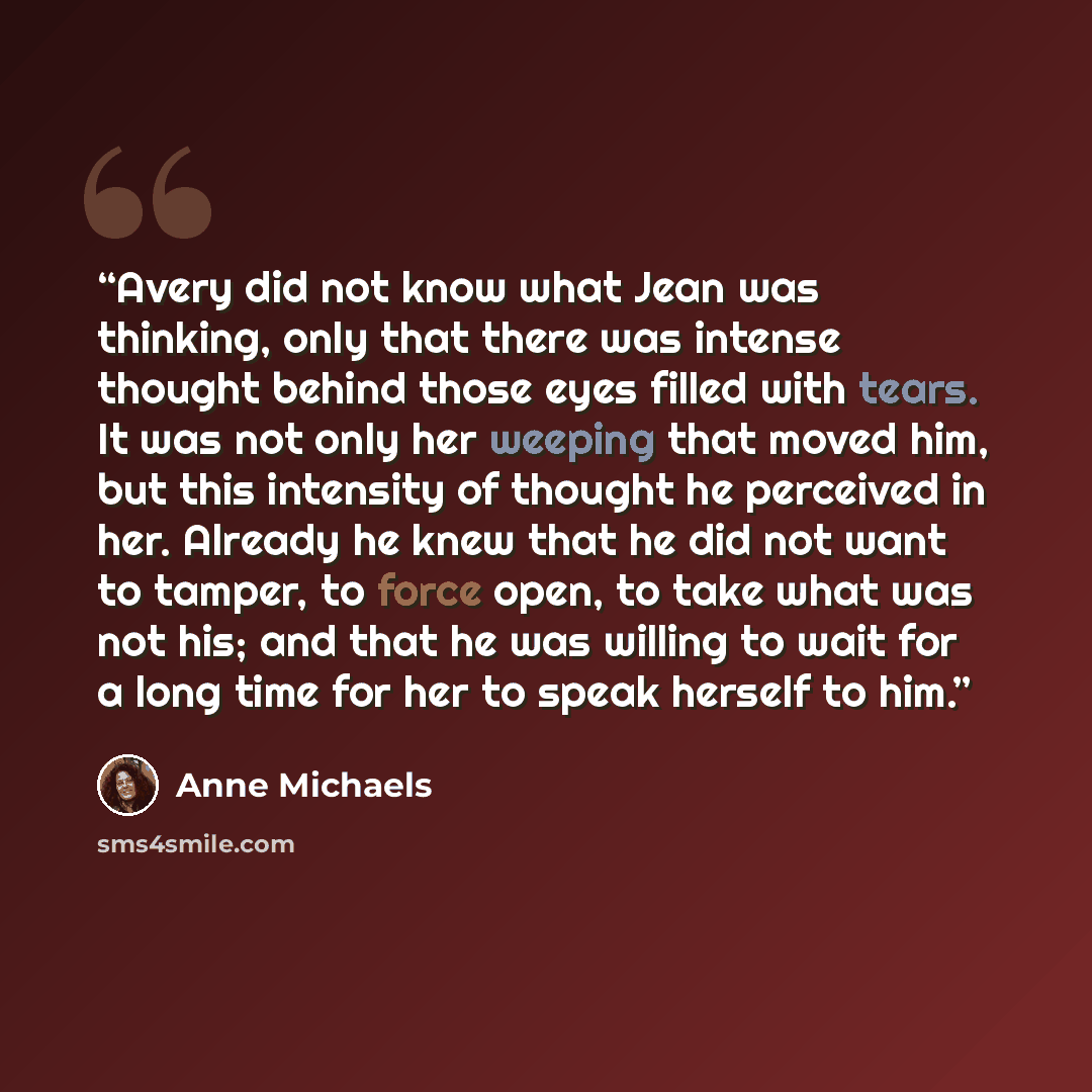 “Avery did not know what Jean was thinking, only that there was intense thought behind those eyes filled with tears. It was not only her weeping that moved him, but this intensity of thought he perceived in her. Already he knew that he did not want to tamper, to force open, to take what was not…” quote by Anne Michaels