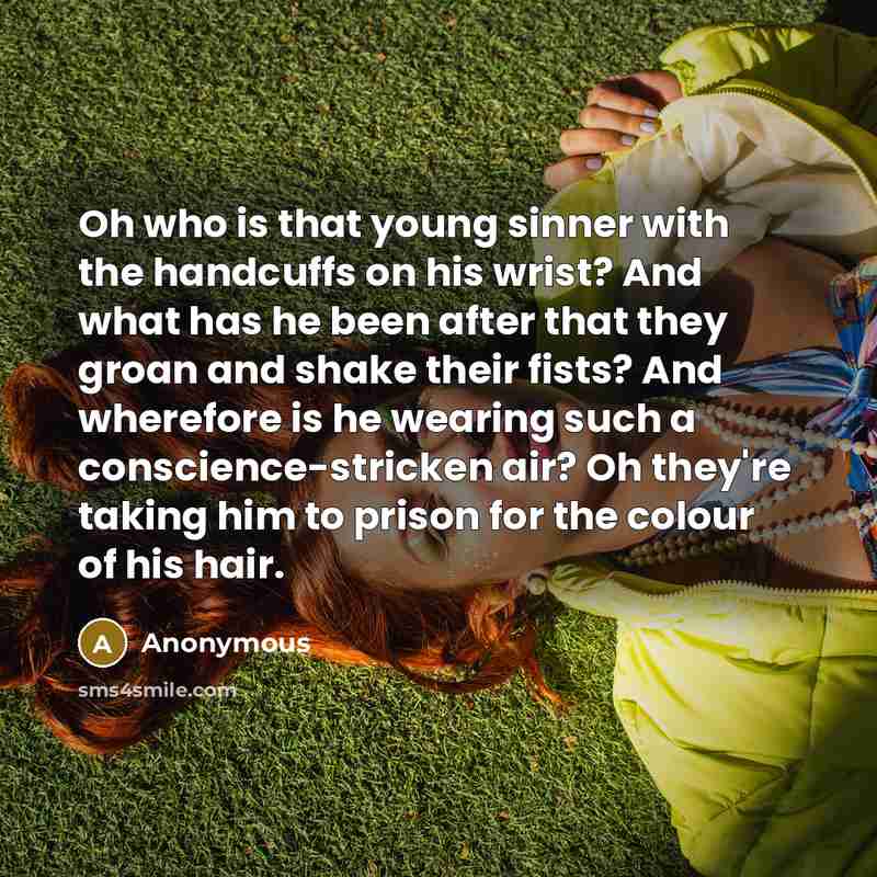 “Oh who is that young sinner with the handcuffs on his wrist? And what has he been after that they groan and shake their fists? And wherefore is he wearing such a conscience-stricken air? Oh they're taking him to prison for the colour of his hair.” quote by Anonymous