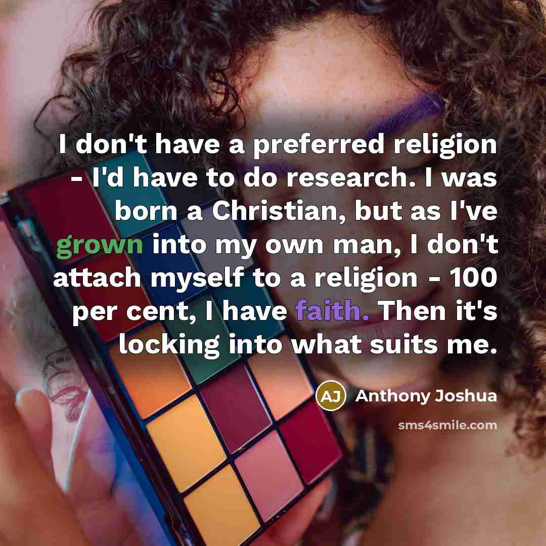 “I don't have a preferred religion - I'd have to do research. I was born a Christian, but as I've grown into my own man, I don't attach myself to a religion - 100 per cent, I have faith. Then it's locking into what suits me.” quote by Anthony Joshua