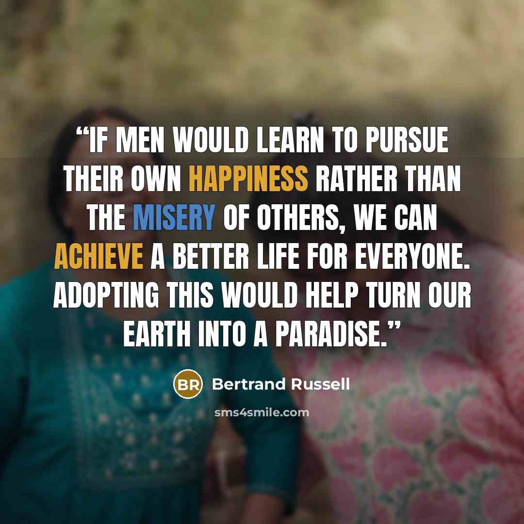 “If men would learn to pursue their own happiness rather than the misery of others, we can achieve a better life for everyone. Adopting this would help turn our Earth into a paradise.” quote by Bertrand Russell