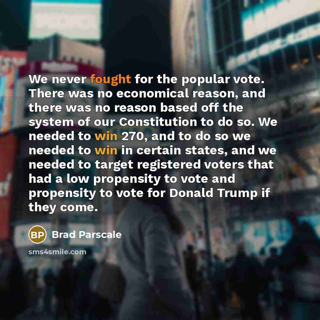 “We never fought for the popular vote. There was no economical reason, and there was no reason based off the system of our Constitution to do so. We needed to win 270, and to do so we needed to win in certain states, and we needed to target registered voters that had a low propensity to vote and…” quote by Brad Parscale