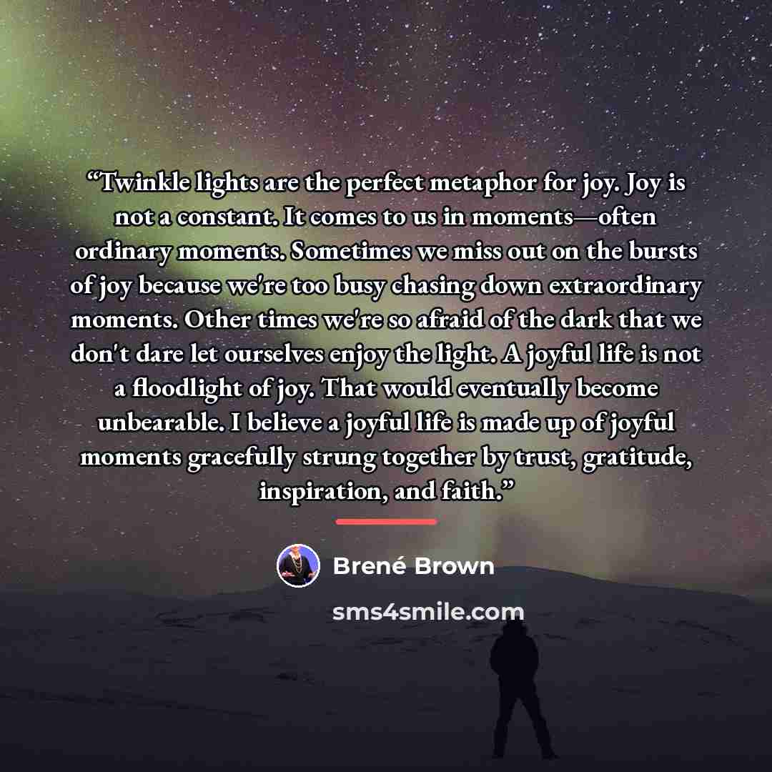 “Twinkle lights are the perfect metaphor for joy. Joy is not a constant. It comes to us in moments—often ordinary moments. Sometimes we miss out on the bursts of joy because we're too busy chasing down extraordinary moments. Other times we're so afraid of the dark that we don't dare let ourselves…” quote by Brené Brown