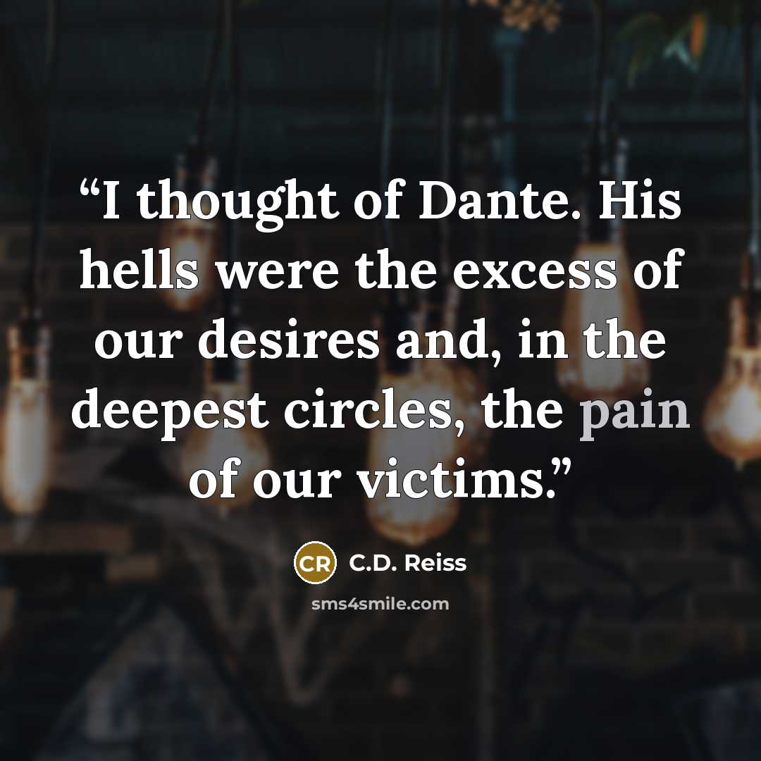 “I thought of Dante. His hells were the excess of our desires and, in the deepest circles, the pain of our victims.” quote by C.D. Reiss