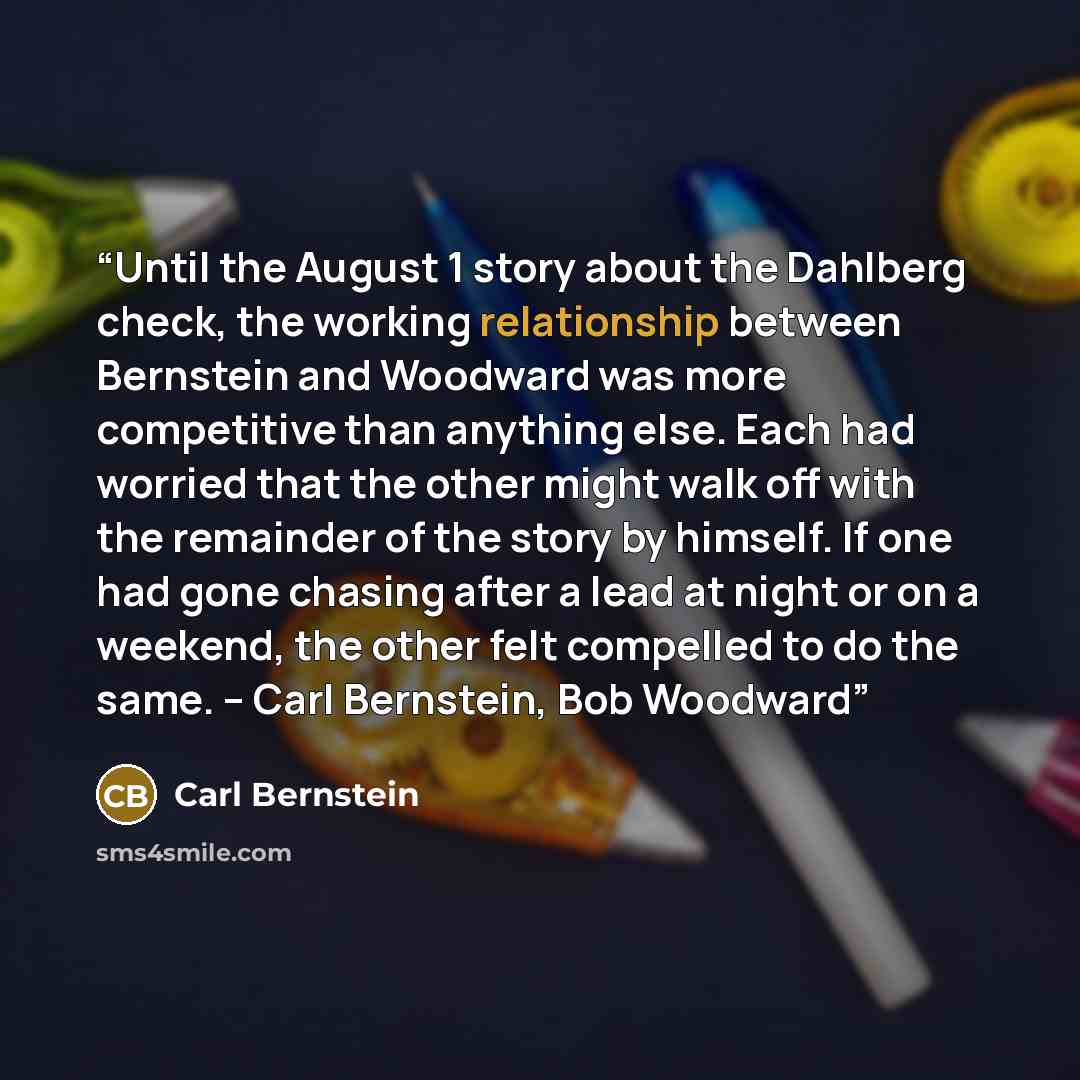 “Until the August 1 story about the Dahlberg check, the working relationship between Bernstein and Woodward was more competitive than anything else. Each had worried that the other might walk off with the remainder of the story by himself. If one had gone chasing after a lead at night or on a…” quote by Carl Bernstein