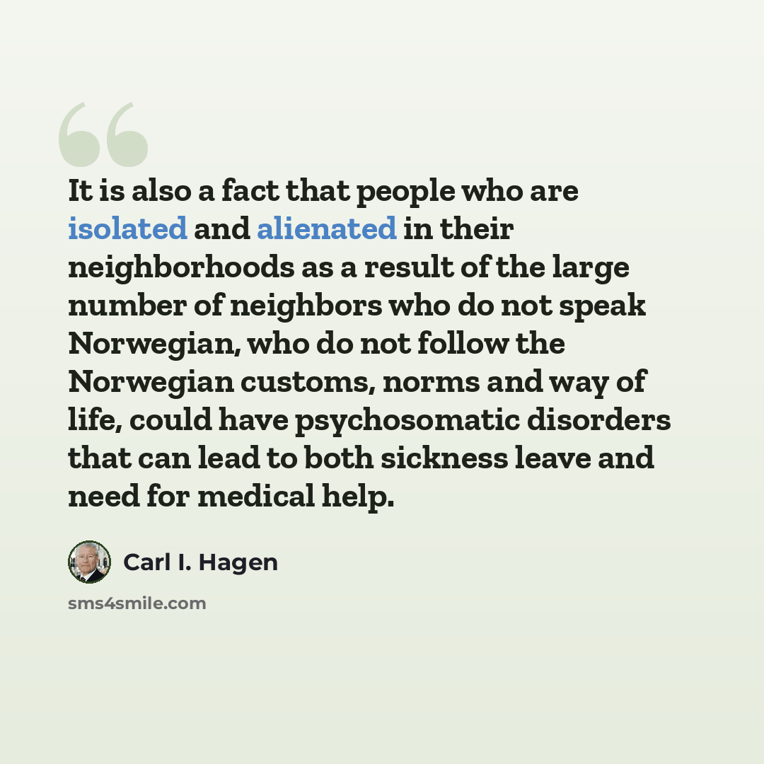 “It is also a fact that people who are isolated and alienated in their neighborhoods as a result of the large number of neighbors who do not speak Norwegian, who do not follow the Norwegian customs, norms and way of life, could have psychosomatic disorders that can lead to both sickness leave and…” quote by Carl I. Hagen