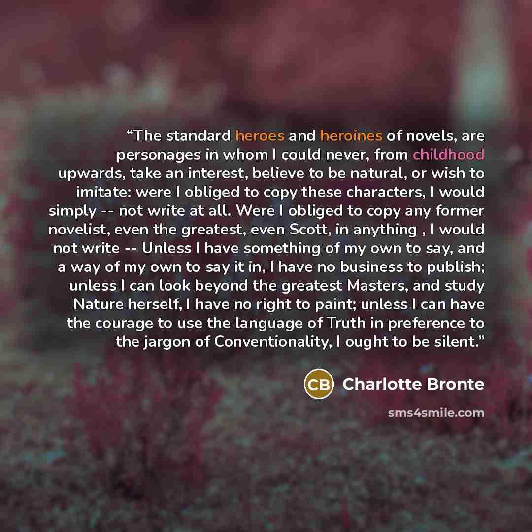 “The standard heroes and heroines of novels, are personages in whom I could never, from childhood upwards, take an interest, believe to be natural, or wish to imitate: were I obliged to copy these characters, I would simply -- not write at all. Were I obliged to copy any former novelist, even the…” quote by Charlotte Brontë