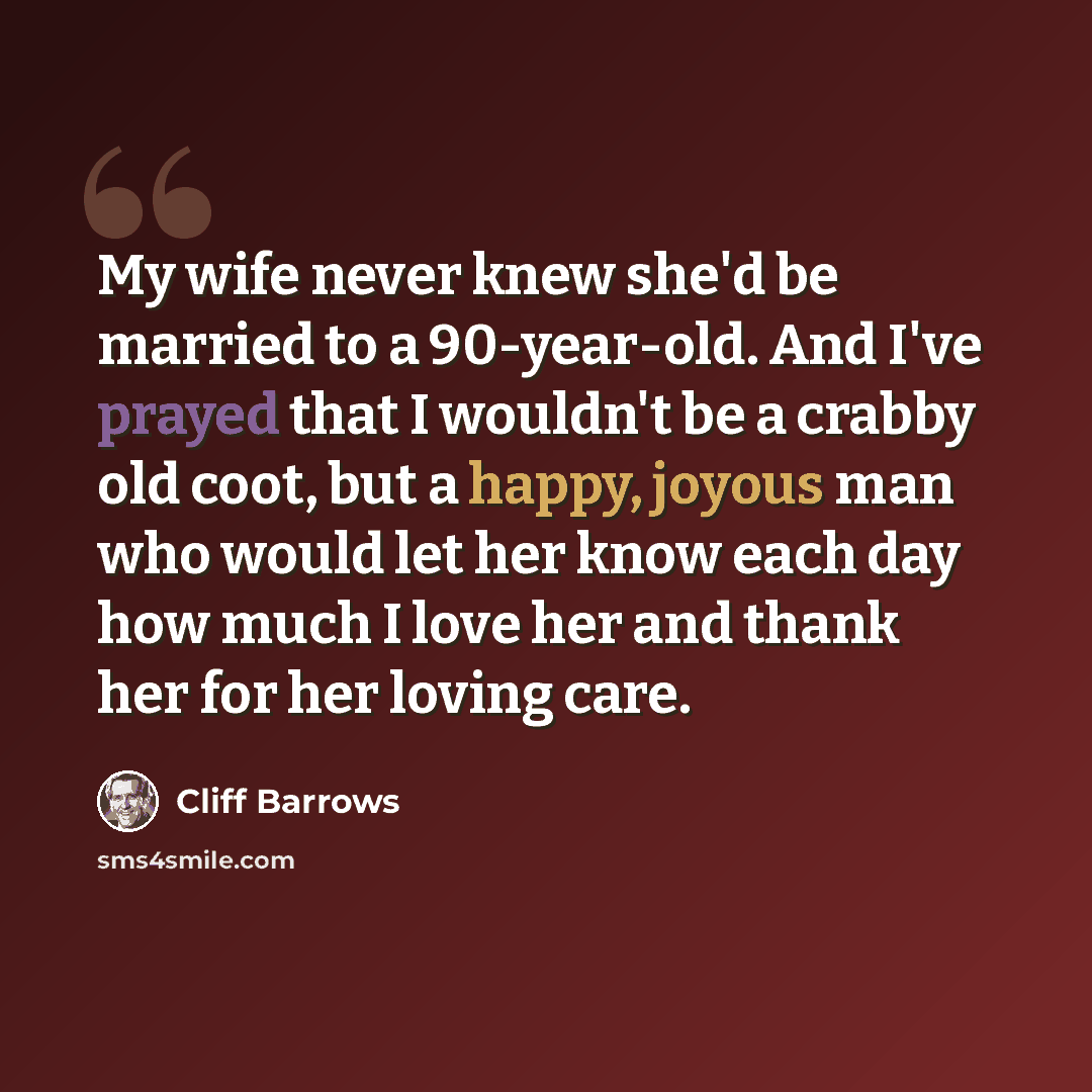 “My wife never knew she'd be married to a 90-year-old. And I've prayed that I wouldn't be a crabby old coot, but a happy, joyous man who would let her know each day how much I love her and thank her for her loving care.” quote by Cliff Barrows