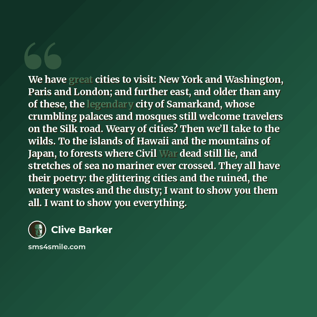 “We have great cities to visit: New York and Washington, Paris and London; and further east, and older than any of these, the legendary city of Samarkand, whose crumbling palaces and mosques still welcome travelers on the Silk road. Weary of cities? Then we’ll take to the wilds. To the islands of…” quote by Clive Barker