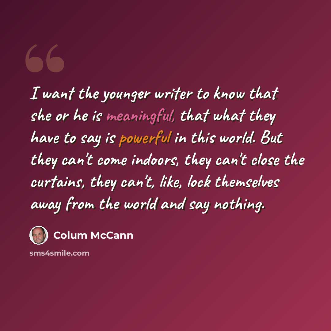 “I want the younger writer to know that she or he is meaningful, that what they have to say is powerful in this world. But they can't come indoors, they can't close the curtains, they can't, like, lock themselves away from the world and say nothing.” quote by Colum McCann