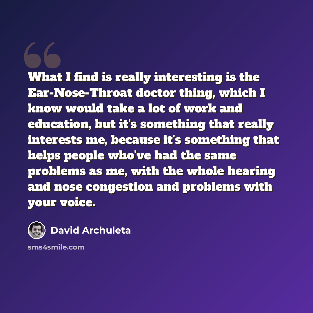 “What I find is really interesting is the Ear-Nose-Throat doctor thing, which I know would take a lot of work and education, but it's something that really interests me, because it's something that helps people who've had the same problems as me, with the whole hearing and nose congestion and…” quote by David Archuleta