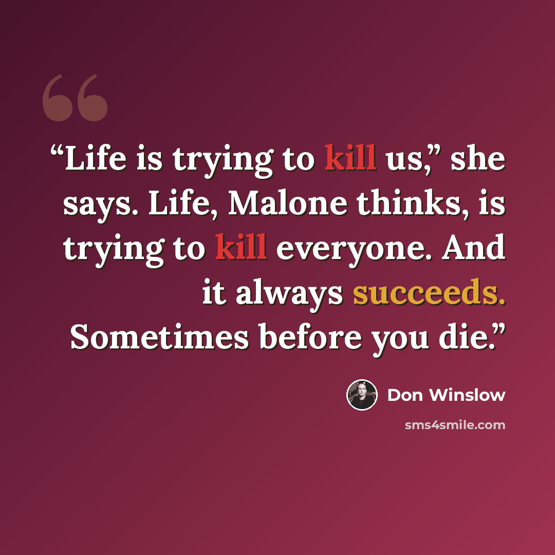 “Life is trying to kill us,” she says. Life, Malone thinks, is trying to kill everyone. And it always succeeds. Sometimes before you die.” quote by Don Winslow