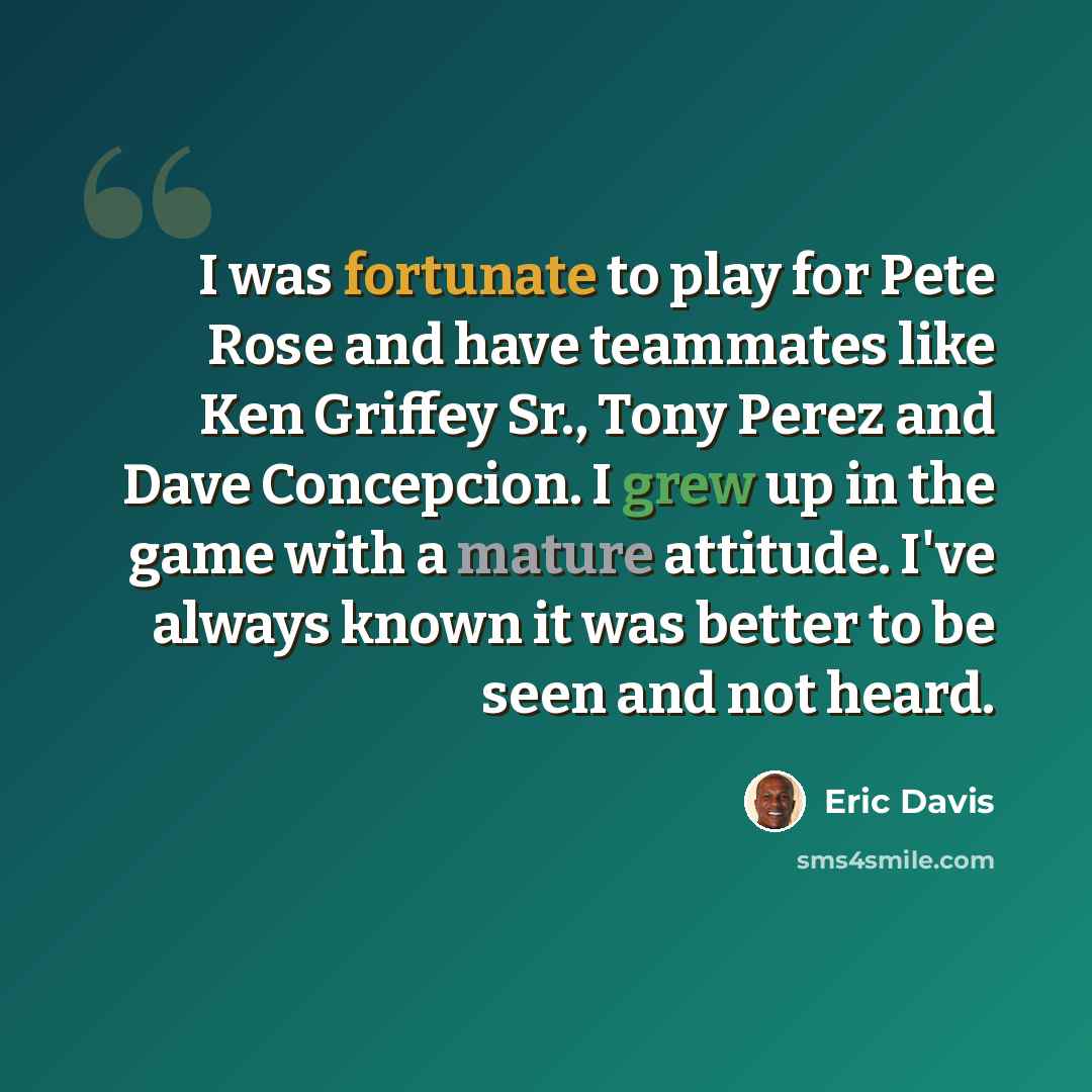 “I was fortunate to play for Pete Rose and have teammates like Ken Griffey Sr., Tony Perez and Dave Concepcion. I grew up in the game with a mature attitude. I've always known it was better to be seen and not heard.” quote by Eric Davis