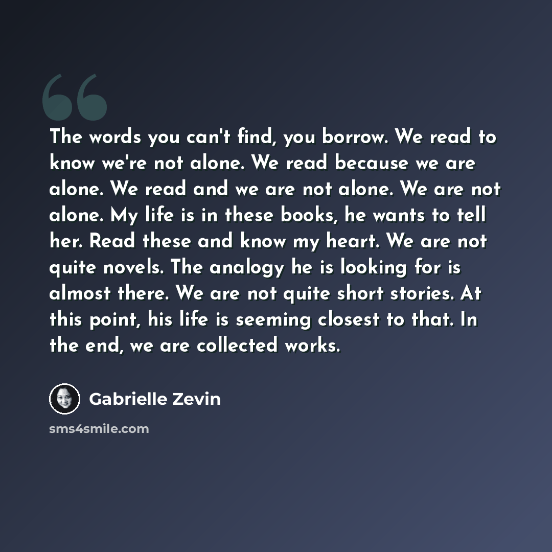 “The words you can't find, you borrow. We read to know we're not alone. We read because we are alone. We read and we are not alone. We are not alone. My life is in these books, he wants to tell her. Read these and know my heart. We are not quite novels. The analogy he is looking for is almost…” quote by Gabrielle Zevin