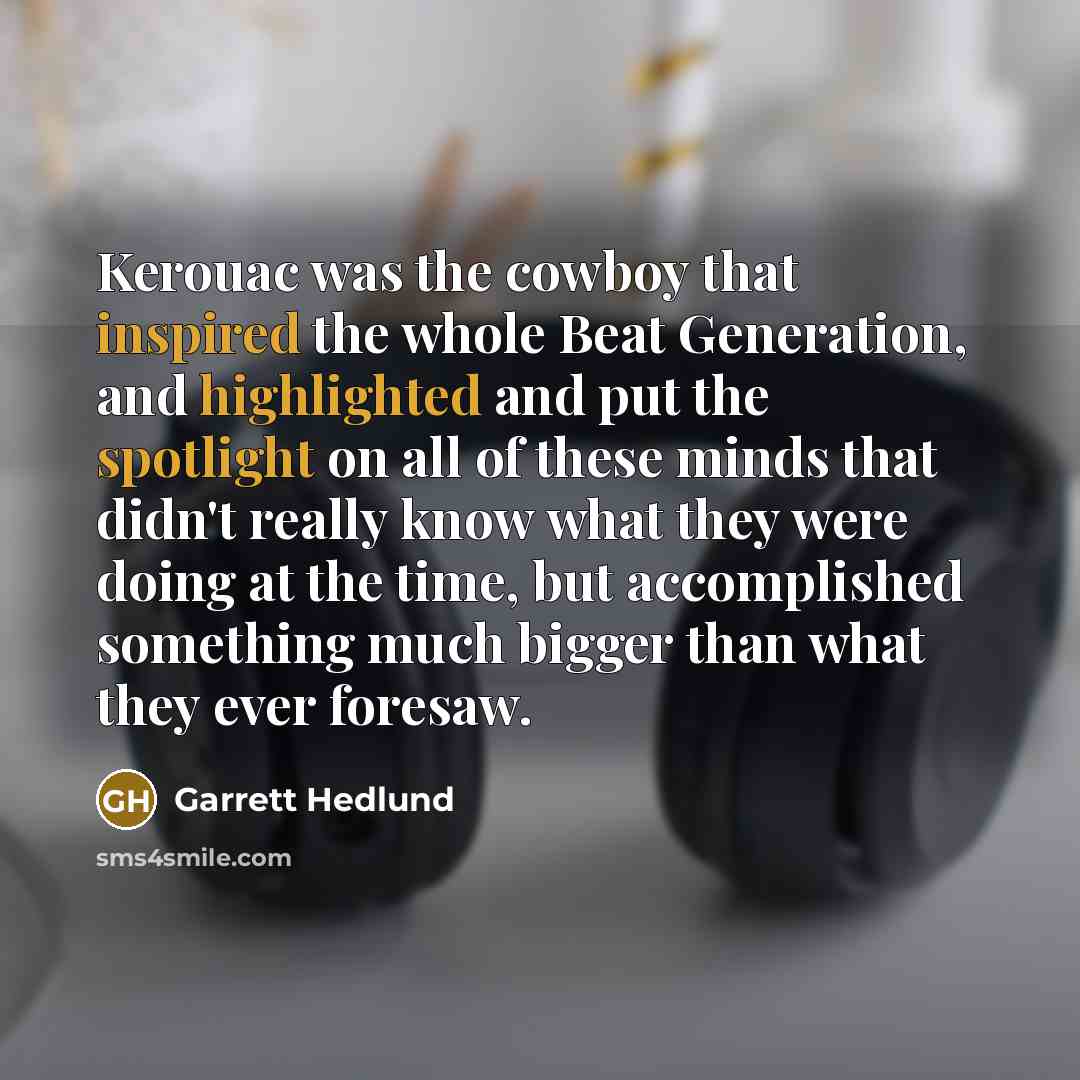 “Kerouac was the cowboy that inspired the whole Beat Generation, and highlighted and put the spotlight on all of these minds that didn't really know what they were doing at the time, but accomplished something much bigger than what they ever foresaw.” quote by Garrett Hedlund