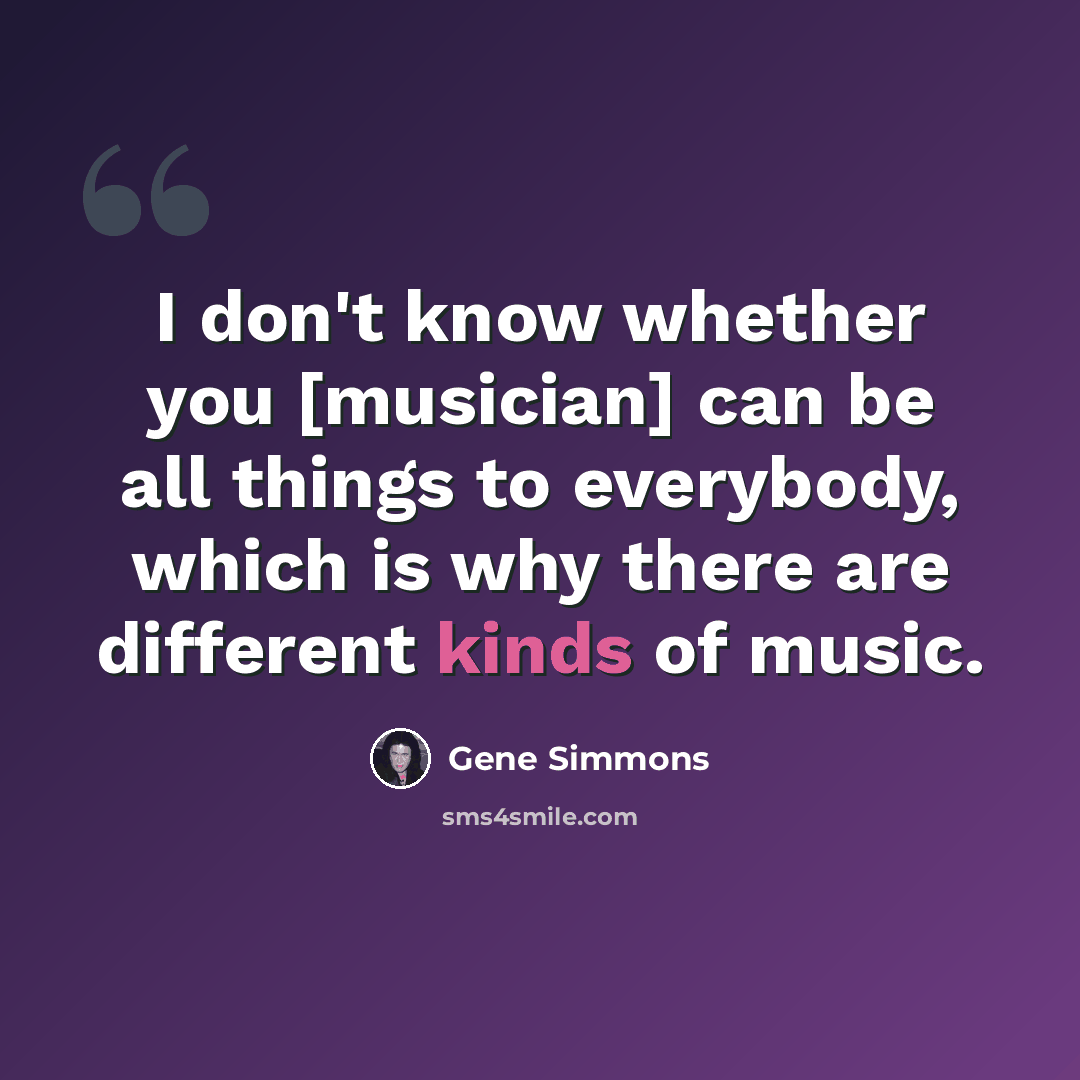 “I don't know whether you [musician] can be all things to everybody, which is why there are different kinds of music.” quote by Gene Simmons