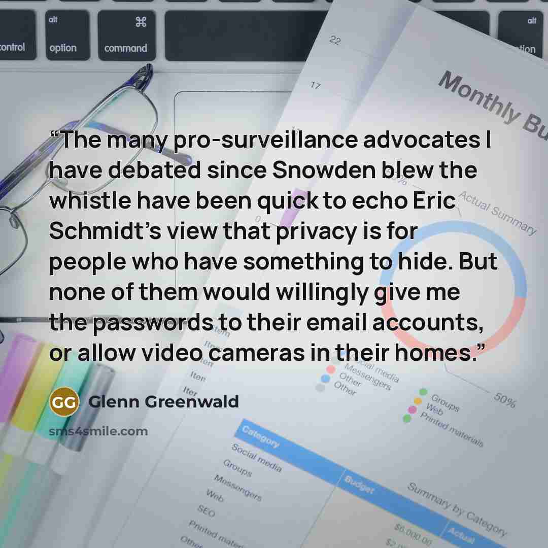 “The many pro-surveillance advocates I have debated since Snowden blew the whistle have been quick to echo Eric Schmidt’s view that privacy is for people who have something to hide. But none of them would willingly give me the passwords to their email accounts, or allow video cameras in their homes.” quote by Glenn Greenwald