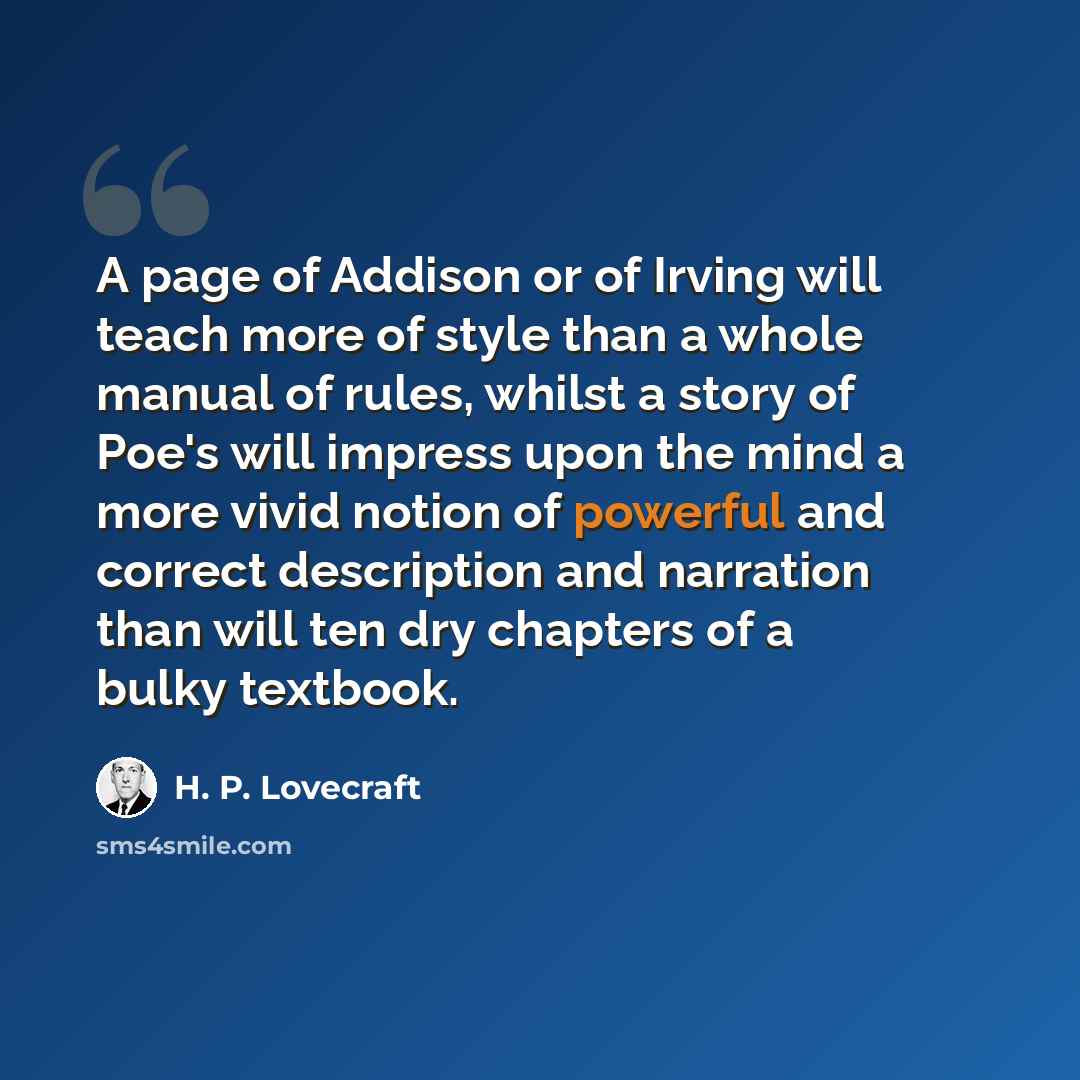 “A page of Addison or of Irving will teach more of style than a whole manual of rules, whilst a story of Poe's will impress upon the mind a more vivid notion of powerful and correct description and narration than will ten dry chapters of a bulky textbook.” quote by H. P. Lovecraft