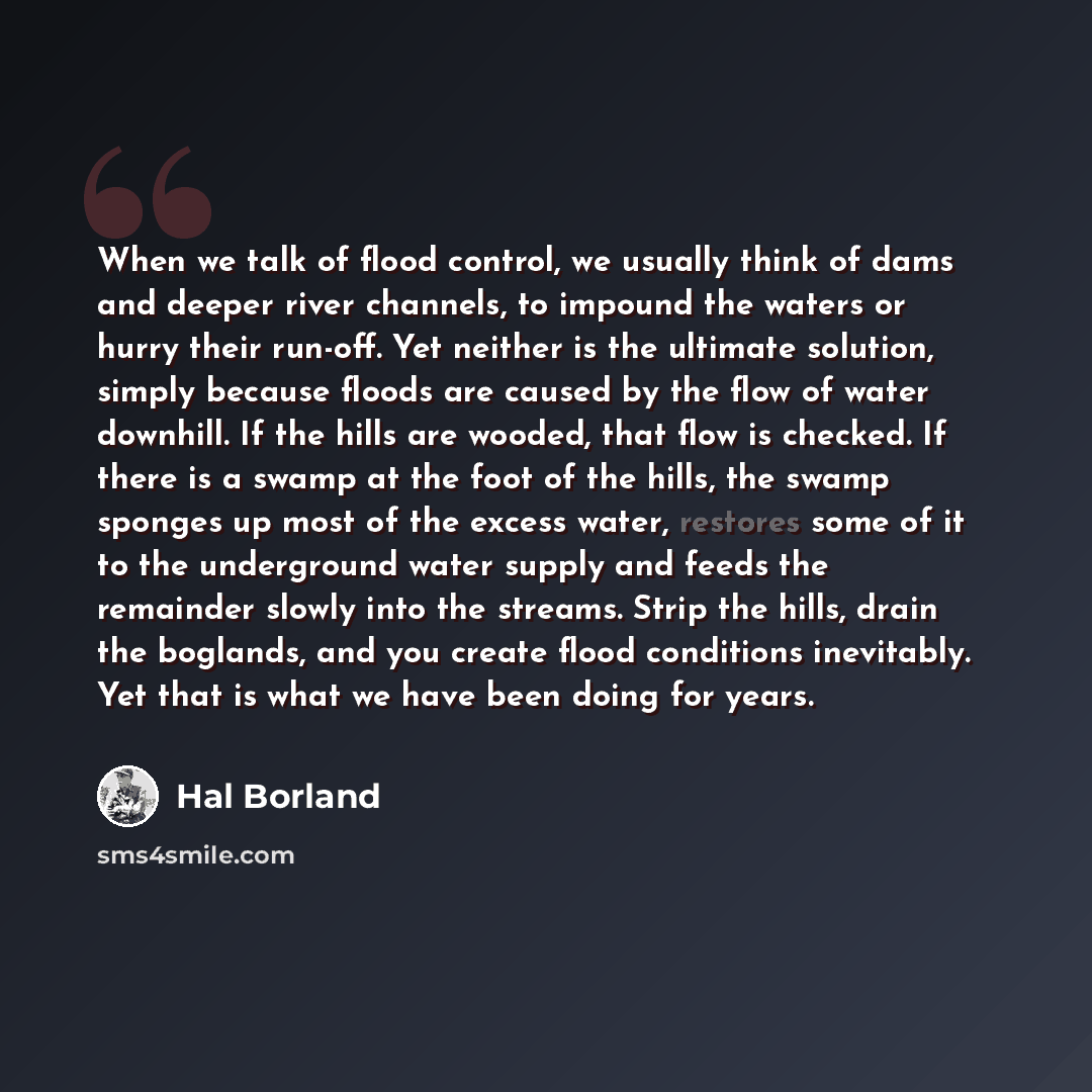“When we talk of flood control, we usually think of dams and deeper river channels, to impound the waters or hurry their run-off. Yet neither is the ultimate solution, simply because floods are caused by the flow of water downhill. If the hills are wooded, that flow is checked. If there is a swamp…” quote by Hal Borland