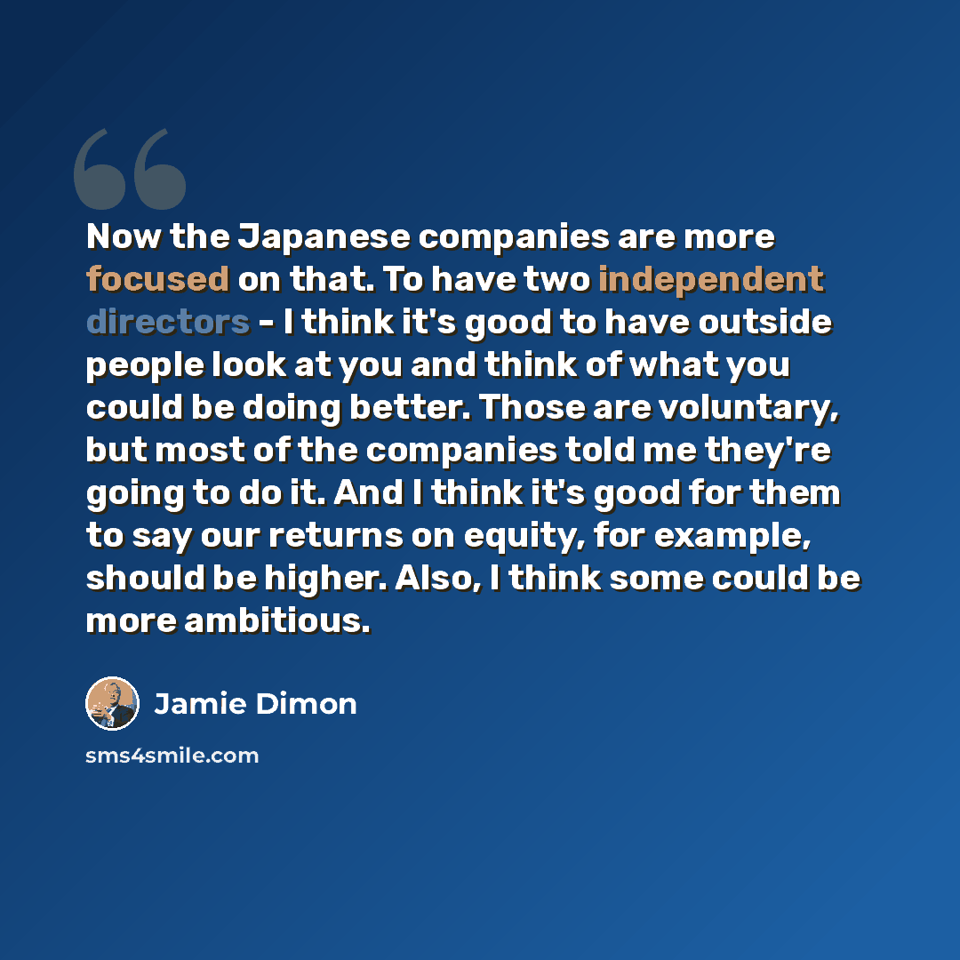 “Now the Japanese companies are more focused on that. To have two independent directors - I think it's good to have outside people look at you and think of what you could be doing better. Those are voluntary, but most of the companies told me they're going to do it. And I think it's good for them…” quote by Jamie Dimon