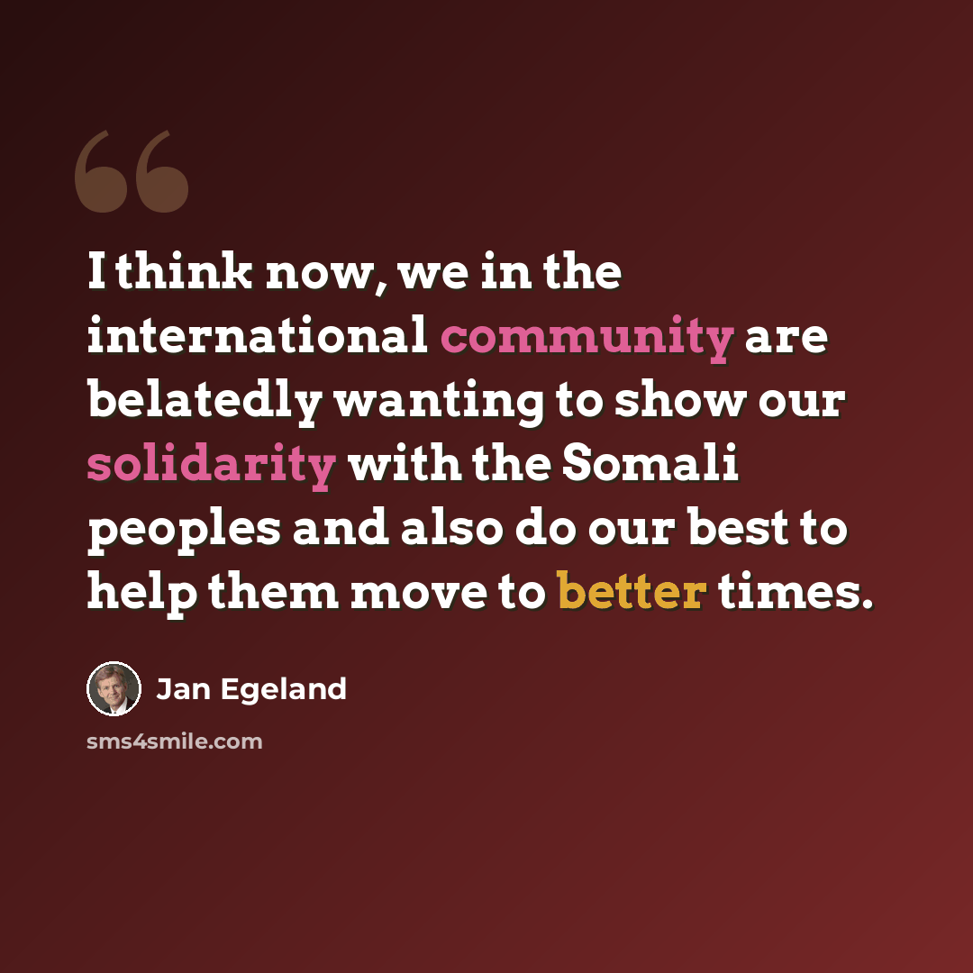 “I think now, we in the international community are belatedly wanting to show our solidarity with the Somali peoples and also do our best to help them move to better times.” quote by Jan Egeland
