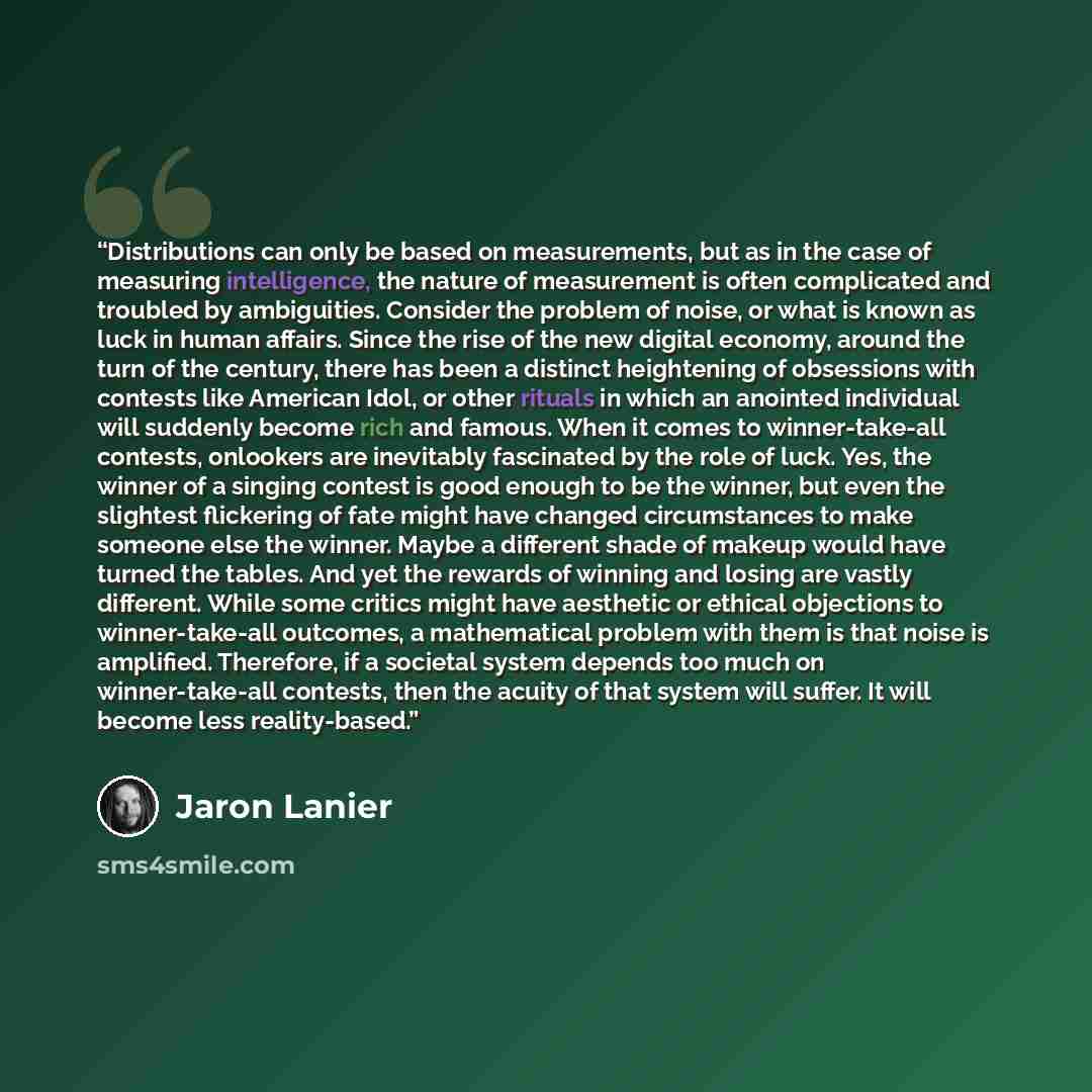 “Distributions can only be based on measurements, but as in the case of measuring intelligence, the nature of measurement is often complicated and troubled by ambiguities. Consider the problem of noise, or what is known as luck in human affairs. Since the rise of the new digital economy, around the…” quote by Jaron Lanier
