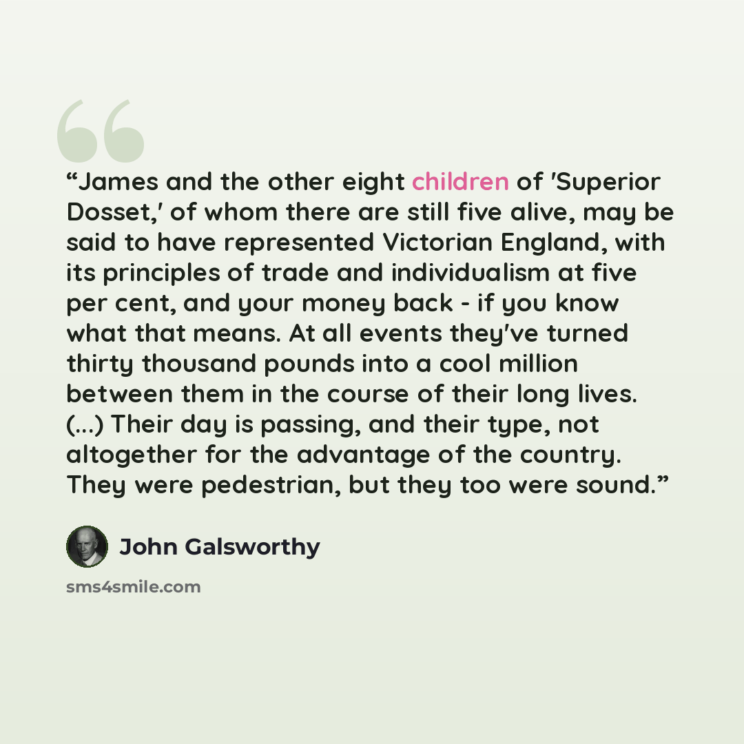 “James and the other eight children of 'Superior Dosset,' of whom there are still five alive, may be said to have represented Victorian England, with its principles of trade and individualism at five per cent, and your money back - if you know what that means. At all events they've turned thirty…” quote by John Galsworthy