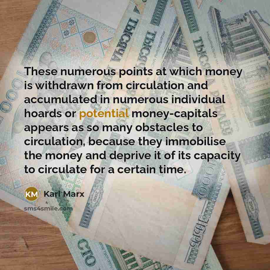 “These numerous points at which money is withdrawn from circulation and accumulated in numerous individual hoards or potential money-capitals appears as so many obstacles to circulation, because they immobilise the money and deprive it of its capacity to circulate for a certain time.” quote by Karl Marx
